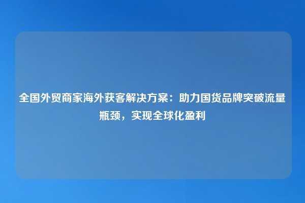 全国外贸商家海外获客解决方案：助力国货品牌突破流量瓶颈，实现全球化盈利