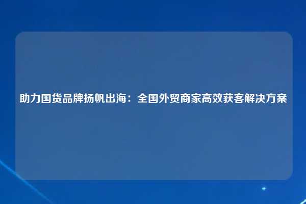 助力国货品牌扬帆出海：全国外贸商家高效获客解决方案