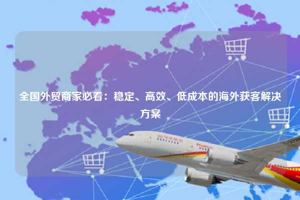 全国外贸商家必看：稳定、高效、低成本的海外获客解决方案