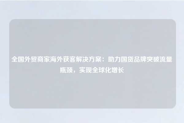 全国外贸商家海外获客解决方案：助力国货品牌突破流量瓶颈，实现全球化增长