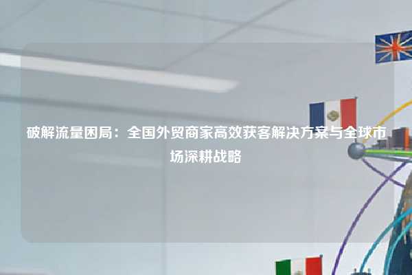破解流量困局：全国外贸商家高效获客解决方案与全球市场深耕战略