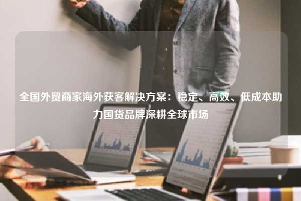 全国外贸商家海外获客解决方案：稳定、高效、低成本助力国货品牌深耕全球市场
