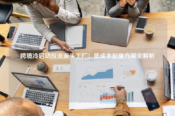 跨境冷启动投流源头工厂：低成本起量方案全解析