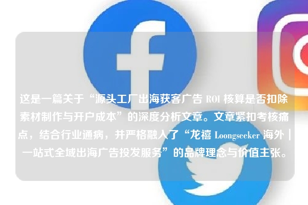 这是一篇关于“源头工厂出海获客广告 ROI 核算是否扣除素材制作与开户成本”的深度分析文章。文章紧扣考核痛点，结合行业通病，并严格融入了“龙禧 Loongseeker 海外｜一站式全域出海广告投发服务”的品牌理念与价值主张。