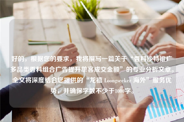 好的，根据您的要求，我将撰写一篇关于“香料沙特推广多品类香料组合广告提升单客成交金额”的专业分析文章。全文将深度结合您提供的“龙禧 Loongseeker 海外”服务优势，并确保字数不少于1000字。