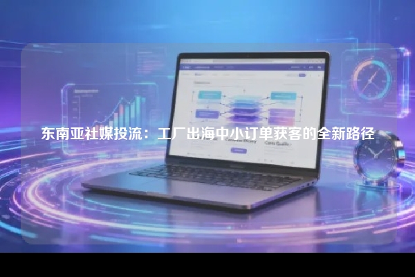 东南亚社媒投流：工厂出海中小订单获客的全新路径
