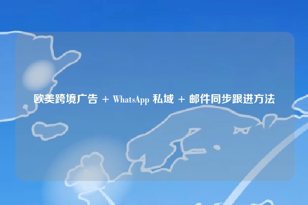 欧美跨境广告 + WhatsApp 私域 + 邮件同步跟进方法
