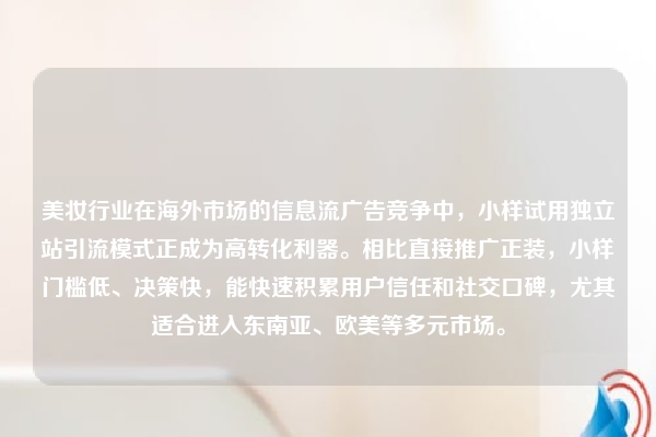 美妆行业在海外市场的信息流广告竞争中，小样试用独立站引流模式正成为高转化利器。相比直接推广正装，小样门槛低、决策快，能快速积累用户信任和社交口碑，尤其适合进入东南亚、欧美等多元市场。