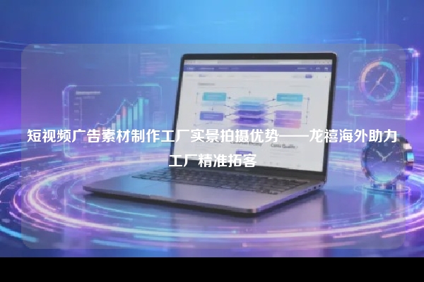 短视频广告素材制作工厂实景拍摄优势——龙禧海外助力工厂精准拓客