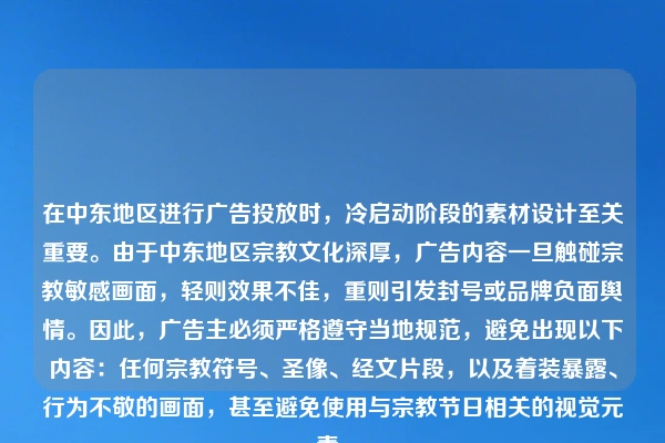 在中东地区进行广告投放时，冷启动阶段的素材设计至关重要。由于中东地区宗教文化深厚，广告内容一旦触碰宗教敏感画面，轻则效果不佳，重则引发封号或品牌负面舆情。因此，广告主必须严格遵守当地规范，避免出现以下内容：任何宗教符号、圣像、经文片段，以及着装暴露、行为不敬的画面，甚至避免使用与宗教节日相关的视觉元素。