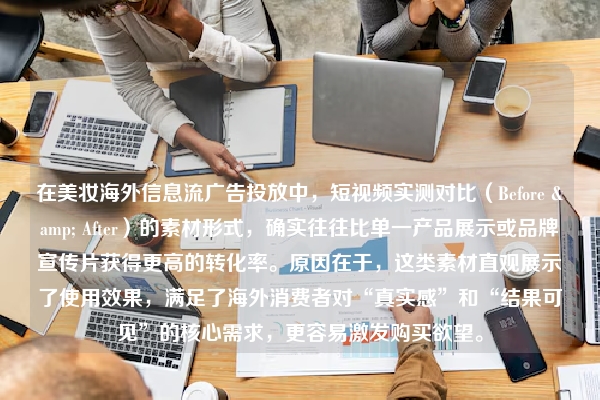 在美妆海外信息流广告投放中，短视频实测对比（Before & After）的素材形式，确实往往比单一产品展示或品牌宣传片获得更高的转化率。原因在于，这类素材直观展示了使用效果，满足了海外消费者对“真实感”和“结果可见”的核心需求，更容易激发购买欲望。