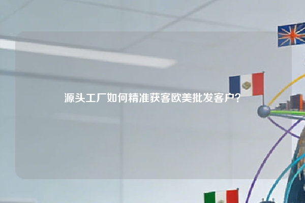 源头工厂如何精准获客欧美批发客户？