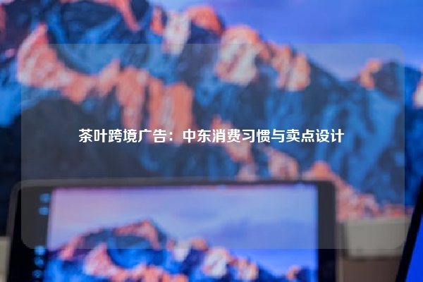 茶叶跨境广告：中东消费习惯与卖点设计