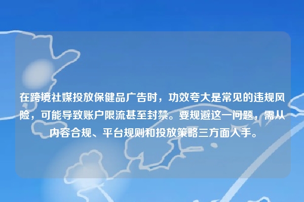 在跨境社媒投放保健品广告时，功效夸大是常见的违规风险，可能导致账户限流甚至封禁。要规避这一问题，需从内容合规、平台规则和投放策略三方面入手。