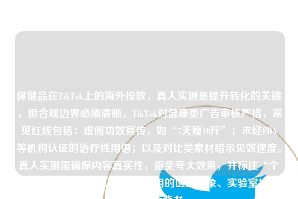 保健品在TikTok上的海外投放，真人实测是提升转化的关键，但合规边界必须清晰。TikTok对健康类广告审核严格，常见红线包括：虚假功效宣传，如“7天瘦10斤”；未经FDA等机构认证的治疗性用语；以及对比类素材暗示见效速度。真人实测需确保内容真实性，避免夸大效果，并标注“个体效果因人而异”。素材中使用的医生形象、实验室场景也需有资质背书。