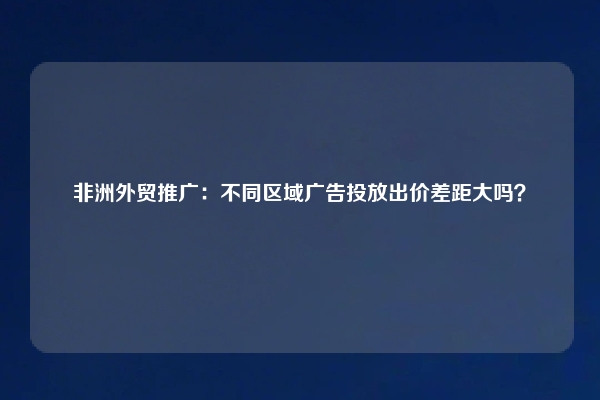 非洲外贸推广：不同区域广告投放出价差距大吗？