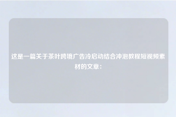 这是一篇关于茶叶跨境广告冷启动结合冲泡教程短视频素材的文章：