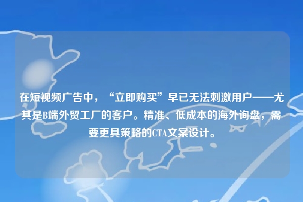 在短视频广告中，“立即购买”早已无法刺激用户——尤其是B端外贸工厂的客户。精准、低成本的海外询盘，需要更具策略的CTA文案设计。
