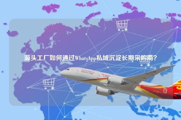 源头工厂如何通过WhatsApp私域沉淀长期采购商？