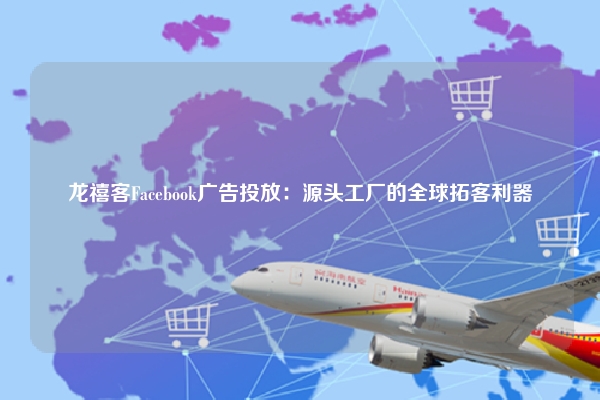 龙禧客Facebook广告投放：源头工厂的全球拓客利器
