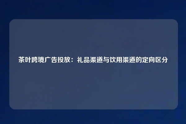 茶叶跨境广告投放：礼品渠道与饮用渠道的定向区分