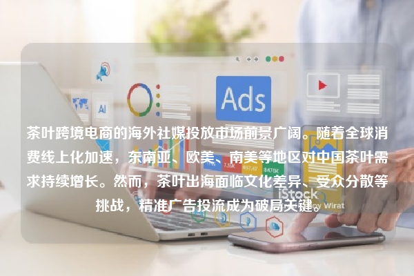 茶叶跨境电商的海外社媒投放市场前景广阔。随着全球消费线上化加速，东南亚、欧美、南美等地区对中国茶叶需求持续增长。然而，茶叶出海面临文化差异、受众分散等挑战，精准广告投流成为破局关键。