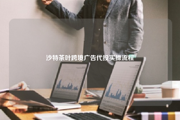 沙特茶叶跨境广告代投实操流程