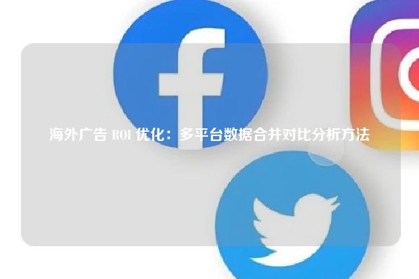 海外广告 ROI 优化：多平台数据合并对比分析方法