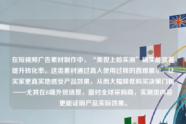 在短视频广告素材制作中，“美妆上脸实测”确实能显著提升转化率。这类素材通过真人使用过程的直观展示，让买家更真实地感受产品效果，从而大幅降低购买决策门槛——尤其在B端外贸场景，面对全球采购商，实测类内容更能证明产品实际效果。