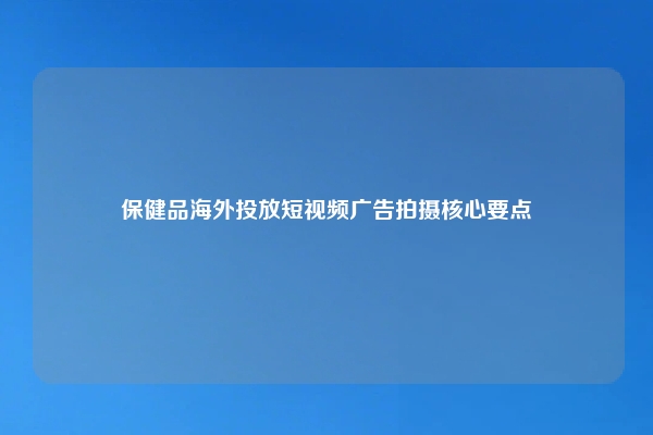 保健品海外投放短视频广告拍摄核心要点