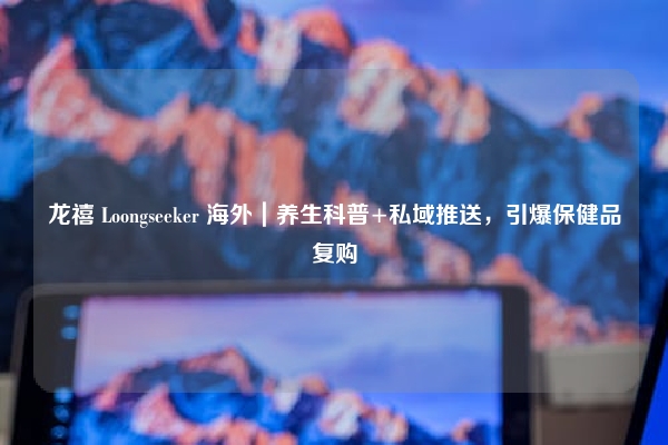 龙禧 Loongseeker 海外｜养生科普+私域推送，引爆保健品复购