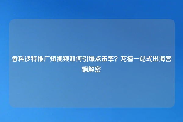 香料沙特推广短视频如何引爆点击率？龙禧一站式出海营销解密