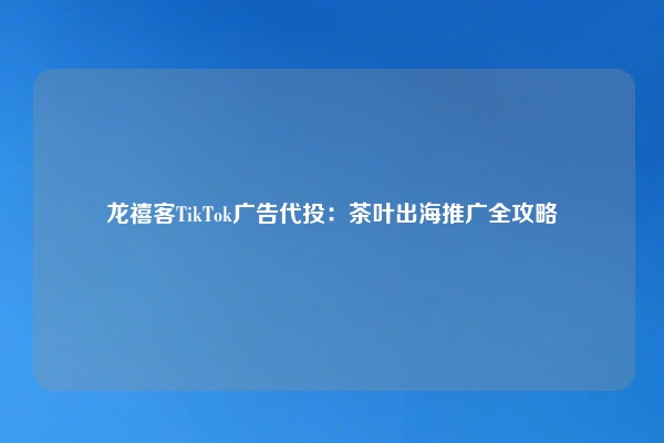 龙禧客TikTok广告代投：茶叶出海推广全攻略