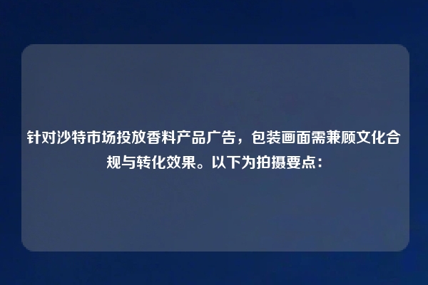 针对沙特市场投放香料产品广告，包装画面需兼顾文化合规与转化效果。以下为拍摄要点：