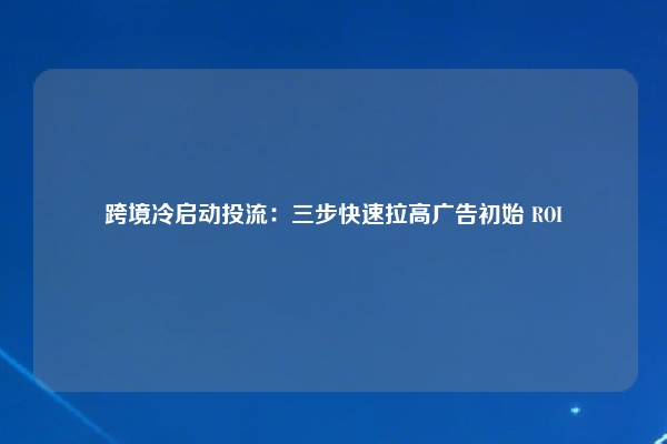 跨境冷启动投流：三步快速拉高广告初始 ROI