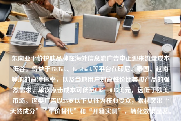 东南亚平价护肤品牌在海外信息流广告中正迎来流量成本低谷。得益于TikTok、Facebook等平台在印尼、泰国、越南等地的高渗透率，以及当地用户对高性价比美妆产品的强烈需求，单次点击成本可低至0.05—0.15美元，远低于欧美市场。这类广告以35岁以下女性为核心受众，素材突出“天然成分”“平价替代”和“开箱实测”，转化效果显著。