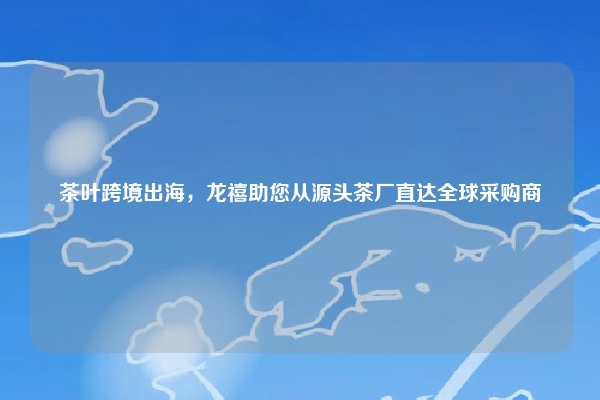 茶叶跨境出海，龙禧助您从源头茶厂直达全球采购商