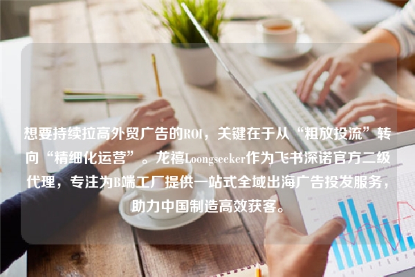 想要持续拉高外贸广告的ROI，关键在于从“粗放投流”转向“精细化运营”。龙禧Loongseeker作为飞书深诺官方二级代理，专注为B端工厂提供一站式全域出海广告投发服务，助力中国制造高效获客。