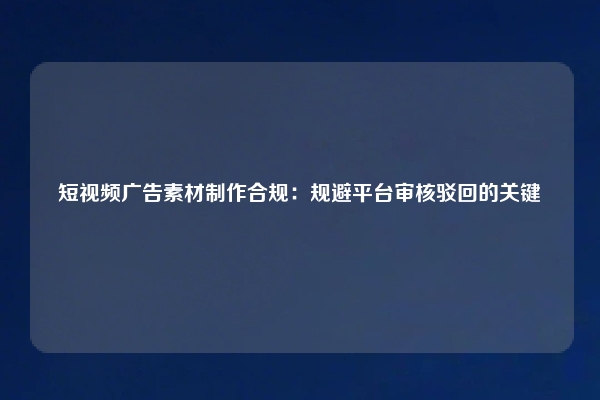 短视频广告素材制作合规：规避平台审核驳回的关键