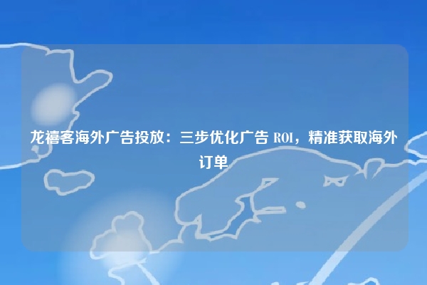 龙禧客海外广告投放：三步优化广告 ROI，精准获取海外订单