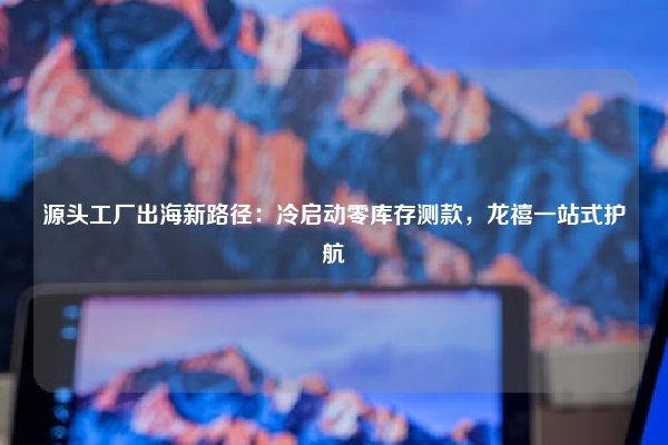 源头工厂出海新路径：冷启动零库存测款，龙禧一站式护航