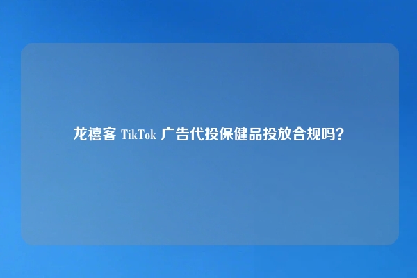 龙禧客 TikTok 广告代投保健品投放合规吗？