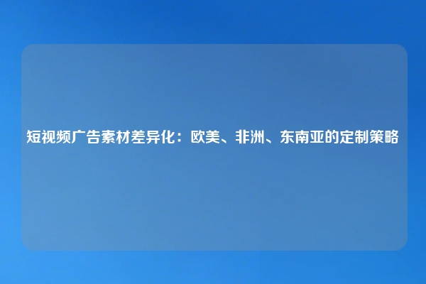 短视频广告素材差异化：欧美、非洲、东南亚的定制策略