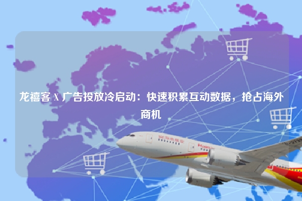 龙禧客 X 广告投放冷启动：快速积累互动数据，抢占海外商机