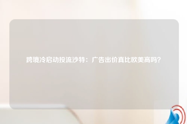 跨境冷启动投流沙特：广告出价真比欧美高吗？