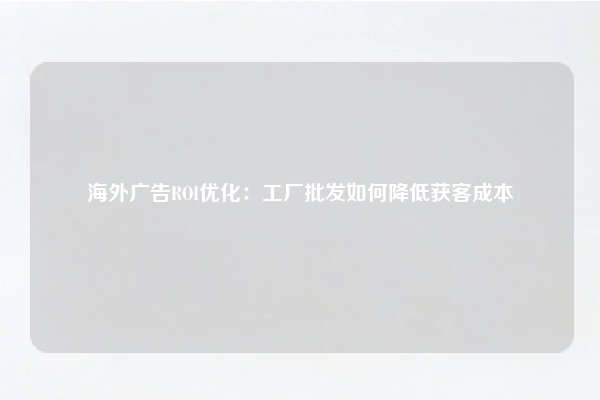海外广告ROI优化：工厂批发如何降低获客成本