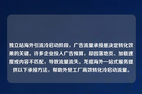 独立站海外引流冷启动阶段，广告流量承接是决定转化效果的关键。许多企业投入广告预算，却因落地页、加载速度或内容不匹配，导致流量流失。龙禧海外一站式服务提供以下承接方法，帮助外贸工厂高效转化冷启动流量。
