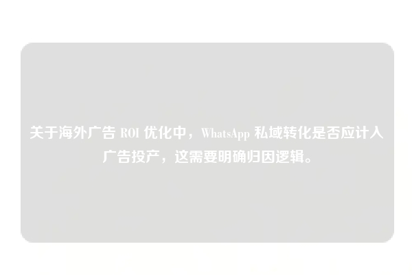 关于海外广告 ROI 优化中，WhatsApp 私域转化是否应计入广告投产，这需要明确归因逻辑。