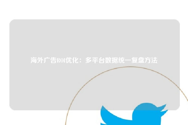 海外广告ROI优化：多平台数据统一复盘方法