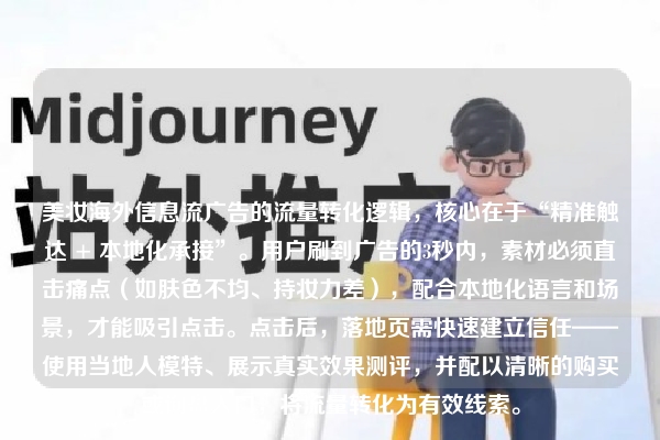 美妆海外信息流广告的流量转化逻辑，核心在于“精准触达 + 本地化承接”。用户刷到广告的3秒内，素材必须直击痛点（如肤色不均、持妆力差），配合本地化语言和场景，才能吸引点击。点击后，落地页需快速建立信任——使用当地人模特、展示真实效果测评，并配以清晰的购买或询盘入口，将流量转化为有效线索。